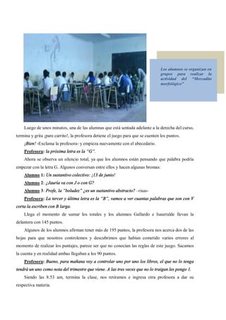 Los alumnos se organizan en
                                                                                  grupos para realizar la
                                                                                  actividad del     Mercadito
                                                                                  morfológico




    Luego de unos minutos, una de las alumnas que está sentada adelante a la derecha del curso,
termina y grita ¡pare carrito!, la profesora detiene el juego para que se cuenten los puntos.
    ¡Bien! -Exclama la profesora- y empieza nuevamente con el abecedario.
    Profesora: la próxima letra es la G .
    Ahora se observa un silencio total, ya que los alumnos están pensando que palabra podría
empezar con la letra G. Algunos conversan entre ellos y hacen algunas bromas:
    Alumno 1: Un sustantivo colectivo: ¡13 de junio!
    Alumno 2: ¿Jauría va con J o con G?
    Alumno 3: Profe, la boludez ¿es un sustantivo abstracto? risas-
    Profesora: La tercer y última letra es la B , vamos a ver cuantas palabras que son con V
corta la escriben con B larga.
    Llega el momento de sumar los totales y los alumnos Gallardo e Isaurralde llevan la
delantera con 145 puntos.
    Algunos de los alumnos afirman tener más de 195 puntos, la profesora nos acerca dos de las
hojas para que nosotros controlemos y descubrimos que habían cometido varios errores al
momento de realizar los puntajes, parece ser que no conocían las reglas de este juego. Sacamos
la cuenta y en realidad ambas llegaban a los 90 puntos.
    Profesora: Bueno, para mañana voy a controlar uno por uno los libros, el que no lo tenga
tendrá un uno como nota del trimestre que viene. A las tres veces que no lo traigan les pongo 1.
    Siendo las 8:53 am, termina la clase, nos retiramos e ingresa otra profesora a dar su
respectiva materia.
 