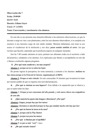 Observación día 7
Fecha: 29/09/09
EETN° 5135
Docente: Liliana Guyer
Curso: 2° 1 (CBT)
Tema: Conversación y cuestionario a los alumnos.


    En este día se nos presenta una situación diferente a las anteriores observaciones, ya que la
docente a cargo no vino y nos planteamos, entre los tres alumnos observadores, si se enojaría con
nosotros si nos hacemos cargo de este medio módulo. Mientras debatíamos este tema se nos
acerca el vicedirector de la institución y nos dice: pasen ustedes también al curso. Así que
tuvimos que hacerlo, esperando que la profesora ingrese en cualquier momento.
    Son las 7:40 cuando entramos al curso, primero nos ubicamos todos en el escritorio a lado
del pizarrón y saludamos a los alumnos. Les explicamos que íbamos a acompañarlos en este día
e íbamos a realizarles algunas preguntas:
         ¿Por qué usan cuaderno y no una carpeta?
    Alumno 1: porque así no se salen las hojas
    De pronto ingresa la preceptora, les toma asistencia y comenta a los alumnos: mañana no
hay clases porque es la Feria de la Ciencia, organizada por el BSPA.
    Alumno 2: Porque es más cómodo. En esto concuerdan 18 alumnos que levantaron la mano
por nuestro pedido de que se organice esta actividad propuesta.
          ¿Por qué se sientan en esos lugares? -Esto debido a la separación que se observa y
que se repite todos los días-
    Alumna 3: Porque ya nos conocemos del año pasado, y solo nueve chicos son compañeros
    de este año.
          ¿Qué materia les gusta más lengua o literatura? ¿Por qué?
    Alumnas: lengua, porque hay que leer menos
    Alumnos: literatura es más fácil porque no hay que estudiar mucho solo hay que leer.
          ¿Por qué no hacen la tarea en la casa?
    Alumno 1: porque está la Play Station
    Alumno 2: porque nos pesa las manos.
          ¿Por qué se llaman por el apellido?
    Alumna 3: es que es más cool - risas-
          ¿De qué escuela vienen?
 