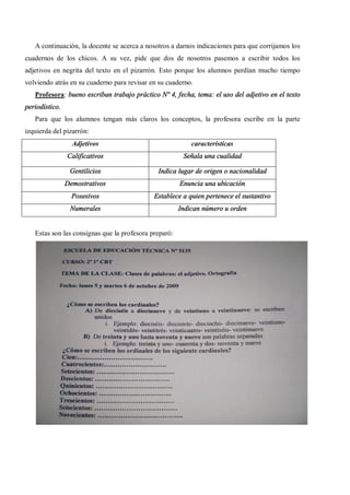 A continuación, la docente se acerca a nosotros a darnos indicaciones para que corrijamos los
cuadernos de los chicos. A su vez, pide que dos de nosotros pasemos a escribir todos los
adjetivos en negrita del texto en el pizarrón. Esto porque los alumnos perdían mucho tiempo
volviendo atrás en su cuaderno para revisar en su cuaderno.
   Profesora: bueno escriban trabajo práctico Nº 4, fecha, tema: el uso del adjetivo en el texto
periodístico.
   Para que los alumnos tengan más claros los conceptos, la profesora escribe en la parte
izquierda del pizarrón:
                  Adjetivos                                características
                Calificativos                           Señala una cualidad

                 Gentilicios                  Indica lugar de origen o nacionalidad
                Demostrativos                          Enuncia una ubicación
                  Posesivos                  Establece a quien pertenece el sustantivo
                 Numerales                             Indican número u orden


   Estas son las consignas que la profesora preparó:
 