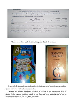 Algunos de los libros que la docente utiliza para el dictado de sus clases:




   De a poco la docente va desarrollando la clase, teniendo en cuenta las consignas preparadas y
algunos problemas que los alumnos presentaban.
   Profesora: los adjetivos numerales, cardinales se escriben en una sola palabra hasta el
número 30. Por ejemplo: veintiuno, cuando va con el seis o el siete, se escribe con s por lo
tanto sesenta y setenta va con s . ¿Otro problema?
 