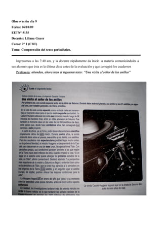 Observación día 9
Fecha: 06/10/09
EETN° 5135
Docente: Liliana Guyer
Curso: 2° 1 (CBT)
Tema: Comprensión del texto periodístico.


   Ingresamos a las 7:40 am, y la docente rápidamente da inicio la materia comunicándoles a
sus alumnos que ésta es la última clase antes de la evaluación y que corregirá los cuadernos
   Profesora: atiendan, ahora lean el siguiente texto: Una visita al señor de los anillos
 