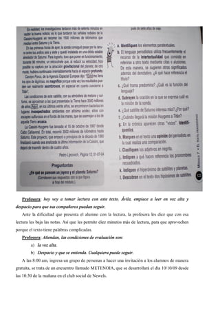 Profesora: hoy voy a tomar lectura con este texto. Ávila, empiece a leer en voz alta y
despacio para que sus compañeros puedan seguir.
   Ante la dificultad que presenta el alumno con la lectura, la profesora les dice que con esa
lectura les baja las notas. Así que les permite diez minutos más de lectura, para que aprovechen
porque el texto tiene palabras complicadas.
   Profesora: Atiendan, las condiciones de evaluación son:
        a) la voz alta.
        b) Despacio y que se entienda. Cualquiera puede seguir.
   A las 8:00 am, ingresa un grupo de personas a hacer una invitación a los alumnos de manera
gratuita, se trata de un encuentro llamado METENOIA, que se desarrollará el día 10/10/09 desde
las 10:30 de la mañana en el club social de Newels.
 
