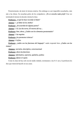 Posteriormente, da inicio la lectura rotativa. Sin embargo es casi imposible escucharlos, más
aún a las chicas. Se escuchan gritos de los compañeros: ¡No se escucha nada profe! Una vez
terminada la lectura la docente retoma la clase.
   Profesora: ¿A qué les hace recordar el título?
   Alumno 1: ¡al Señor de los Anillos!
   Profesora: ¿Se acuerdan de algunas partes?
   Alumno 2: Si, Las dos torres, El retorno del rey
   Profesora: bien, ahora, ¿Cuáles son los elementos paratextuales?
   Alumna 3: las negritas.
   Profesora:¿los paratextos icónicos?
   Alumno 4: la foto.
   Profesora: ¿cuáles son las funciones del lenguaje? nadie responde bien- ¿Cuáles son las
tramas?
   Alumnos: narrativa, descriptiva, conversacional.
   Profesora: ahora las funciones.
   Alumnos: informativa, expresiva, apelativa, poética
   Profesora: fíjense el copete.
   Como la clase de hoy solo era de medio módulo, terminamos a las 8:11 am y la profesora les
dice que traten de hacerlo en sus casas.
 