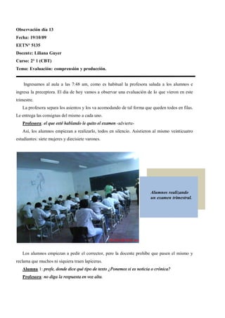 Observación día 13
Fecha: 19/10/09
EETN° 5135
Docente: Liliana Guyer
Curso: 2° 1 (CBT)
Tema: Evaluación: comprensión y producción.


    Ingresamos al aula a las 7:48 am, como es habitual la profesora saluda a los alumnos e
ingresa la preceptora. El día de hoy vamos a observar una evaluación de lo que vieron en este
trimestre.
   La profesora separa los asientos y los va acomodando de tal forma que queden todos en filas.
Le entrega las consignas del mismo a cada uno.
   Profesora: el que esté hablando le quito el examen -advierte-
   Así, los alumnos empiezan a realizarlo, todos en silencio. Asistieron al mismo veinticuatro
estudiantes: siete mujeres y diecisiete varones.




                                                                        Alumnos realizando
                                                                        un examen trimestral.




   Los alumnos empiezan a pedir el corrector, pero la docente prohíbe que pasen el mismo y
reclama que muchos ni siquiera traen lapiceras.
   Alumna 1: profe, donde dice qué tipo de texto ¿Ponemos si es noticia o crónica?
   Profesora: no diga la respuesta en voz alta.
 