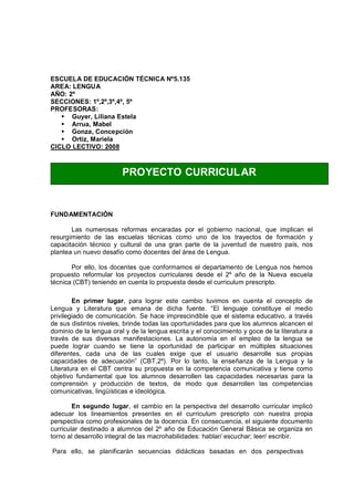 ESCUELA DE EDUCACIÓN TÉCNICA Nº5.135
AREA: LENGUA
AÑO: 2º
SECCIONES: 1º,2º,3º,4º, 5º
PROFESORAS:
   § Guyer, Liliana Estela
   § Arrua, Mabel
   § Gonza, Concepción
   § Ortiz, Mariela
CICLO LECTIVO: 2008



                         PROYECTO CURRICUL AR


FUNDAMENTACIÓN

       Las numerosas reformas encaradas por el gobierno nacional, que implican el
resurgimiento de las escuelas técnicas como uno de los trayectos de formación y
capacitación técnico y cultural de una gran parte de la juventud de nuestro país, nos
plantea un nuevo desafío como docentes del área de Lengua.

       Por ello, los docentes que conformamos el departamento de Lengua nos hemos
propuesto reformular los proyectos curriculares desde el 2º año de la Nueva escuela
técnica (CBT) teniendo en cuenta lo propuesta desde el curriculum prescripto.

        En primer lugar, para lograr este cambio tuvimos en cuenta el concepto de
Lengua y Literatura que emana de dicha fuente. El lenguaje constituye el medio
privilegiado de comunicación. Se hace imprescindible que el sistema educativo, a través
de sus distintos niveles, brinde todas las oportunidades para que los alumnos alcancen el
dominio de la lengua oral y de la lengua escrita y el conocimiento y goce de la literatura a
través de sus diversas manifestaciones. La autonomía en el empleo de la lengua se
puede lograr cuando se tiene la oportunidad de participar en múltiples situaciones
diferentes, cada una de las cuales exige que el usuario desarrolle sus propias
capacidades de adecuación (CBT,2º). Por lo tanto, la enseñanza de la Lengua y la
Literatura en el CBT centra su propuesta en la competencia comunicativa y tiene como
objetivo fundamental que los alumnos desarrollen las capacidades necesarias para la
comprensión y producción de textos, de modo que desarrollen las competencias
comunicativas, lingüísticas e ideológica.

        En segundo lugar, el cambio en la perspectiva del desarrollo curricular implicó
adecuar los lineamientos presentes en el curriculum prescripto con nuestra propia
perspectiva como profesionales de la docencia. En consecuencia, el siguiente documento
curricular destinado a alumnos del 2º año de Educación General Básica se organiza en
torno al desarrollo integral de las macrohabilidades: hablar/ escuchar; leer/ escribir.

Para ello, se planificarán secuencias didácticas basadas en dos perspectivas
 