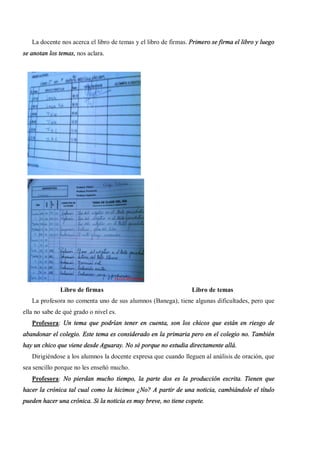 La docente nos acerca el libro de temas y el libro de firmas. Primero se firma el libro y luego
se anotan los temas, nos aclara.




              Libro de firmas                                    Libro de temas
   La profesora no comenta uno de sus alumnos (Banega), tiene algunas dificultades, pero que
ella no sabe de qué grado o nivel es.
   Profesora: Un tema que podrían tener en cuenta, son los chicos que están en riesgo de
abandonar el colegio. Este tema es considerado en la primaria pero en el colegio no. También
hay un chico que viene desde Aguaray. No sé porque no estudia directamente allá.
   Dirigiéndose a los alumnos la docente expresa que cuando lleguen al análisis de oración, que
sea sencillo porque no les enseñó mucho.
   Profesora: No pierdan mucho tiempo, la parte dos es la producción escrita. Tienen que
hacer la crónica tal cual como la hicimos ¿No? A partir de una noticia, cambiándole el título
pueden hacer una crónica. Si la noticia es muy breve, no tiene copete.
 