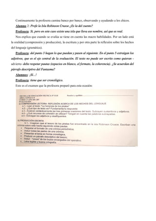 Continuamente la profesora camina banco por banco, observando y ayudando a los chicos.
   Alumno 2: Profe la Isla Robinson Crusoe ¿Es la del cuento?
   Profesora: Si, pero en este caso existe una isla que lleva ese nombre, así que es real.
   Nos explica que cuando se evalúa se tiene en cuenta las macro habilidades. Por un lado está
la oralidad (comprensión y producción), la escritura y por otra parte la reflexión sobre los hechos
del lenguaje (gramática).
   Profesora: del punto 3 hagan lo que puedan y pasen al siguiente. En el punto 5 extraigan los
adjetivos, que es el eje central de la evaluación. El texto no puede ser escrito como quieran -
advierte- debe respetar pautas (espacios en blanco, el formato, la coherencia). ¿Se acuerdan del
párrafo descriptivo del Fantasma?
   Alumnos: ¡Sí...!
   Profesora: tiene que ser cronológico.
   Este es el examen que la profesora preparó para esta ocasión:
 