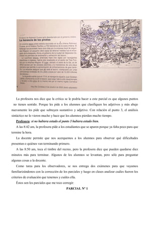 La profesora nos dice que la critica se le podría hacer a este parcial es que algunos puntos
 no tienen sentido. Porque les pide a los alumnos que clasifiquen los adjetivos y más abajo
nuevamente les pide que subrayen sustantivo y adjetivo. Con relación al punto 3, el análisis
sintáctico no lo vieron mucho y hace que los alumnos pierdan mucho tiempo.
   Profesora: si no hubiera estado el punto 3 hubiera estado bien.
   A las 8:42 am, la profesora pide a los estudiantes que se apuren porque ya falta poco para que
termine la hora.
   La docente permite que nos acerquemos a los alumnos para observar qué dificultades
presentan o quiénes van terminando primero.
   A las 8:50 am, toca el timbre del recreo, pero la profesora dice que pueden quedarse diez
minutos más para terminar. Algunos de los alumnos se levantan, pero sólo para preguntar
algunas cosas a la docente.
   Como tarea para los observadores, se nos entrega dos exámenes para que vayamos
familiarizándonos con la corrección de los parciales y luego en clases analizar cuáles fueron los
criterios de evaluación que tenemos y cuáles ella.
   Éstos son los parciales que me toco corregir:
                                          PARCIAL Nº 1
 