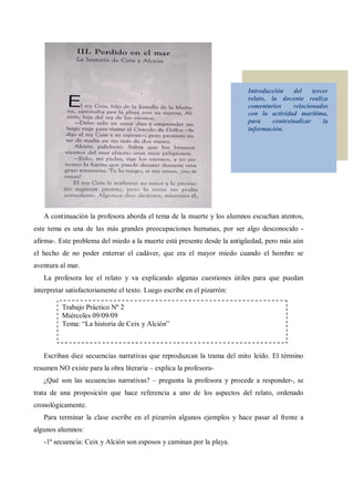 Introducción   del     tercer
                                                                          relato, la docente realiza
                                                                          comentarios    relacionados
                                                                          con la actividad marítima,
                                                                          para    contextualizar     la
                                                                          información.




   A continuación la profesora aborda el tema de la muerte y los alumnos escuchan atentos,
este tema es una de las más grandes preocupaciones humanas, por ser algo desconocido -
afirma-. Este problema del miedo a la muerte está presente desde la antigüedad, pero más aún
el hecho de no poder enterrar el cadáver, que era el mayor miedo cuando el hombre se
aventura al mar.
   La profesora lee el relato y va explicando algunas cuestiones útiles para que puedan
interpretar satisfactoriamente el texto. Luego escribe en el pizarrón:

          Trabajo Práctico Nº 2
          Miércoles 09/09/09
          Tema: La historia de Ceix y Alción



   Escriban diez secuencias narrativas que reproduzcan la trama del mito leído. El término
resumen NO existe para la obra literaria   explica la profesora-
   ¿Qué son las secuencias narrativas?       pregunta la profesora y procede a responder-, se
trata de una proposición que hace referencia a uno de los aspectos del relato, ordenado
cronológicamente.
   Para terminar la clase escribe en el pizarrón algunos ejemplos y hace pasar al frente a
algunos alumnos:
   -1ª secuencia: Ceix y Alción son esposos y caminan por la playa.
 