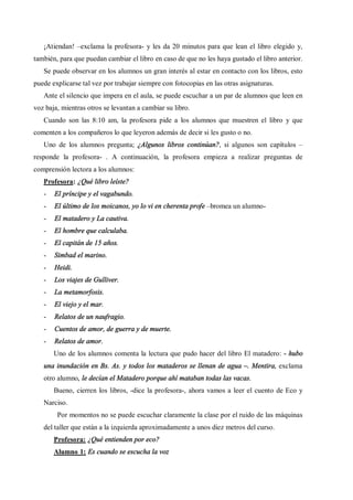 ¡Atiendan! exclama la profesora- y les da 20 minutos para que lean el libro elegido y,
también, para que puedan cambiar el libro en caso de que no les haya gustado el libro anterior.
   Se puede observar en los alumnos un gran interés al estar en contacto con los libros, esto
puede explicarse tal vez por trabajar siempre con fotocopias en las otras asignaturas.
   Ante el silencio que impera en el aula, se puede escuchar a un par de alumnos que leen en
voz baja, mientras otros se levantan a cambiar su libro.
   Cuando son las 8:10 am, la profesora pide a los alumnos que muestren el libro y que
comenten a los compañeros lo que leyeron además de decir si les gusto o no.
   Uno de los alumnos pregunta; ¿Algunos libros continúan?, si algunos son capítulos
responde la profesora- . A continuación, la profesora empieza a realizar preguntas de
comprensión lectora a los alumnos:
   Profesora: ¿Qué libro leíste?
   -   El príncipe y el vagabundo.
   -   El último de los moicanos, yo lo vi en cherenta profe bromea un alumno-
   -   El matadero y La cautiva.
   -   El hombre que calculaba.
   -   El capitán de 15 años.
   -   Simbad el marino.
   -   Heidi.
   -   Los viajes de Gulliver.
   -   La metamorfosis.
   -   El viejo y el mar.
   -   Relatos de un naufragio.
   -   Cuentos de amor, de guerra y de muerte.
   -   Relatos de amor.
       Uno de los alumnos comenta la lectura que pudo hacer del libro El matadero: - hubo
   una inundación en Bs. As. y todos los mataderos se llenan de agua . Mentira, exclama
   otro alumno, le decían el Matadero porque ahí mataban todas las vacas.
       Bueno, cierren los libros, -dice la profesora-, ahora vamos a leer el cuento de Eco y
   Narciso.
        Por momentos no se puede escuchar claramente la clase por el ruido de las máquinas
   del taller que están a la izquierda aproximadamente a unos diez metros del curso.
       Profesora: ¿Qué entienden por eco?
       Alumno 1: Es cuando se escucha la voz
 
