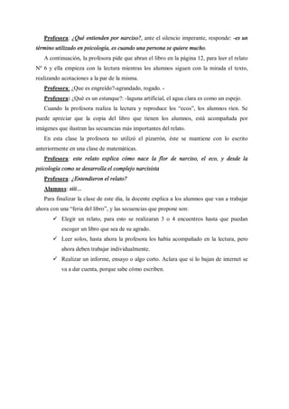 Profesora: ¿Qué entienden por narciso?, ante el silencio imperante, responde: -es un
término utilizado en psicología, es cuando una persona se quiere mucho.
   A continuación, la profesora pide que abran el libro en la página 12, para leer el relato
Nº 6 y ella empieza con la lectura mientras los alumnos siguen con la mirada el texto,
realizando acotaciones a la par de la misma.
   Profesora: ¿Que es engreído?-agrandado, rogado. -
   Profesora: ¿Qué es un estanque?: -laguna artificial, el agua clara es como un espejo.
   Cuando la profesora realiza la lectura y reproduce los ecos , los alumnos ríen. Se
puede apreciar que la copia del libro que tienen los alumnos, está acompañada por
imágenes que ilustran las secuencias más importantes del relato.
   En esta clase la profesora no utilizó el pizarrón, éste se mantiene con lo escrito
anteriormente en una clase de matemáticas.
   Profesora: este relato explica cómo nace la flor de narciso, el eco, y desde la
psicología como se desarrolla el complejo narcisista
   Profesora: ¿Entendieron el relato?
   Alumnos: siii
   Para finalizar la clase de este día, la docente explica a los alumnos que van a trabajar
ahora con una feria del libro , y las secuencias que propone son:
       ü Elegir un relato, para esto se realizaran 3 o 4 encuentros hasta que puedan
           escoger un libro que sea de su agrado.
       ü Leer solos, hasta ahora la profesora los había acompañado en la lectura, pero
           ahora deben trabajar individualmente.
       ü Realizar un informe, ensayo o algo corto. Aclara que si lo bajan de internet se
           va a dar cuenta, porque sabe cómo escriben.
 