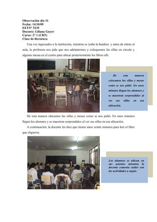 Observación día 11
Fecha: 14/10/09
EETN° 5135
Docente: Liliana Guyer
Curso: 2° 1 (CBT)
Clase de literatura
   Una vez ingresados a la institución, mientras se izaba la bandera y antes de entrar al
aula, la profesora nos pide que nos adelantemos y coloquemos las sillas en círculo y
algunas mesas en el centro para ubicar posteriormente los libros allí.




                                                                           De     esta      manera
                                                                     colocamos las sillas y mesas
                                                                     como se nos pidió. En unos
                                                                     minutos llegan los alumnos y
                                                                     se muestran sorprendidos al
                                                                     ver    sus   sillas   en   esa
                                                                     ubicación.


   De esta manera ubicamos las sillas y mesas como se nos pidió. En unos minutos
llegan los alumnos y se muestran sorprendidos al ver sus sillas en esa ubicación.
   A continuación, la docente les dice que tienen unos veinte minutos para leer el libro
que eligieron.




                                                                     Los alumnos se ubican en
                                                                     sus asientos mientras la
                                                                     docente comenta cuáles son
                                                                     las actividades a seguir.
 