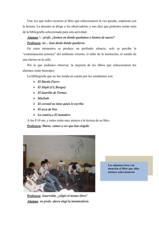 Una vez que todos recurren al libro que seleccionaron la vez pasada, empiezan con
la lectura. La docente se dirige a los observadores y nos dice que podemos tomar nota
de la bibliografía seleccionada para esta actividad.
   Alumno 1: -profe, ¿leemos en donde quedamos o leemos de nuevo?
   Profesora: no     lean desde donde quedaron.
   En estos momentos se produce un profundo silencio, solo se percibe la
 contaminación acústica del ambiente externo; el taller de la institución, el sonido de
una alarma en la calle.
   Por lo que podemos observar, la mayoría de los libros que seleccionaron los
alumnos están ilustrados.
   La bibliografía que no fue tenida en cuenta por los estudiantes son:
        Ø El Martín Fierro
        Ø El Aleph (J.L.Borges)
        Ø El lazarillo de Tormes
        Ø Macbeth
        Ø El coronel no tiene quien le escriba
        Ø El arca de Noe
        Ø La cautiva y El matadero
   A las 8:10 am, y todos están muy atentos a la lectura de su libro.
   Profesora: Bueno, vamos a ver que han elegido.




                                                                   Los alumnos leen con
                                                                   atención el libro que ellos
                                                                   mismos seleccionaron




   Profesora: Isaurralde, ¿eligió el mismo libro?
   Alumno: no profe, ahora elegí la metamorfosis.
 