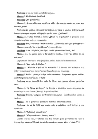 Profesora: a ver que están leyendo los demás
   Alumno 2: El Diario de Ana Frank
   Profesora: ¿De qué se trata?
   Alumno 2: de una chica que escribe su vida, ella toma un cuaderno, es en una
época de guerra
   Profesora: Es un libro interesante por todo lo que pasa, es un libro de lectura ágil.
Por eso quiero que busquen bibliografía que les guste. ¿Quién más?
   Alumno 3: yo elegí Simbad el marino ¿Quién vio la película?- le pregunta a sus
compañeros y hace un breve comentario-
   Profesora: bien, a ver Arce; Puck el duende ¿Es fácil de leer? ¿De qué lugar es?
   Alumno: no profe, no es de Güemes ,- irrumpe Castro-
   Profesora: a ver Villafuerte ¿que leyó? Parece que se acostó tarde ¿No?
   Alumno: si      me acosté como a las cuatro y media           yo leí   El último de los
moicanos
   La profesora, a través de estas preguntas, intenta incentivar el hábito lector.
   Alumno 4: Los viajes de Gulliver .
   Alumno 5: Alicia en el país de las maravillas - el alumno hace referencia a lo
leído y comenta que está bueno porque hay palabras que no conoce.
   Alumno 3: Profe      ¿usted ya se leyó todos los cuentos? Porque uno agarra un libro
y usted empieza a decir de qué se trata.
   Profesora: no, es imposible leer todos los libros, solo conozco algunos que leí de
chica.
   Alumno 6: la fábula de Esopo            la docente al identificar ciertos problemas de
aprendizaje en este alumno (Banega), le prestó ese libro.
   Profesora: Gálvez, ¿Qué paso que lo sacaron de la fila? Cuando estaban izando la
bandera-
   Alumno: no, es que el vice quería que meta más adentro la camisa.
   Profesora: los de la OEA van mucho más arregladitos.                refiriéndose a otra
institución-
   Alumno 7: Relatos de un naufragio
   Alumno 8: Cuentos de amor, locura y muerte .
   Cuando son las 8:37, y faltando casi diez minutos para que termine la clase la
docente dice: saquen el libro de las mitologías griegas, vamos a leer el relato Nº 7.
 
