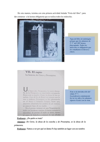 De esta manera, termina con esta primera actividad titulada Feria del libro , para
dar comienzo a la lectura obligatoria que se realiza todos los miércoles.




                                                                     Tapa del libro de mitologías
                                                                     griegas que los alumnos de
                                                                     2º 1ª del CBT tienen
                                                                     fotocopiado. Todos los
                                                                     miércoles es obligatorio que
                                                                     los estudiantes lo lleven a
                                                                     clases.




                                                                      Esta es la introducción del
                                                                      relato Nº 7.
                                                                      La profesora comúnmente
                                                                      lee en voz alta y los alumnos
                                                                      siguen el texto con la vista.




   Profesora: ¿De quién se trata?
   Alumnos: De Ceres, la diosa de la cosecha y de Proserpina, es la diosa de la
primavera.
   Profesora: Vamos a ver por qué en Santa Fe hay también un lugar con ese nombre.
 