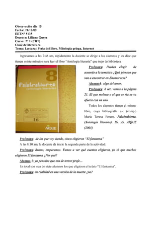 Observación día 15
Fecha: 21/10/09
EETN° 5135
Docente: Liliana Guyer
Curso: 2° 1 (CBT)
Clase de literatura
Tema: Lectura: Feria del libro. Mitología griega. Internet

   Ingresamos a las 7:48 am, rápidamente la docente se dirige a los alumnos y les dice que
tienen veinte minutos para leer el libro Antología literaria que trajo de biblioteca
                                                          Profesora:       Pueden   elegir   de
                                                      acuerdo a la temática ¿Qué piensan que
                                                      van a encontrar en Enamorarse?
                                                          Alumno1: algo del amor.
                                                          Profesora: A ver, vamos a la página
                                                      21. El que moleste o el que se ría se va
                                                      afuera con un uno.
                                                          Todos los alumnos tienen el mismo
                                                      libro, cuya bibliografía es: (comp.)
                                                      Maria Teresa Forero. Palabrabierta.
                                                      (Antología literaria). Bs. As. AIQUE
                                                      (2005)


   Profesora: de los que voy viendo, cinco eligieron El fantasma
   A las 8:10 am, la docente da inicio la segunda parte de la actividad.
   Profesora: Bueno, empecemos. Vamos a ver qué cuentos eligieron, yo sé que muchos
eligieron El fantasma ¿Por qué?
   Alumno 2: yo pensaba que era de terror profe
   En total son más de siete alumnos los que eligieron el relato El fantasma .
   Profesora: en realidad es una versión de la muerte ¿no?
 