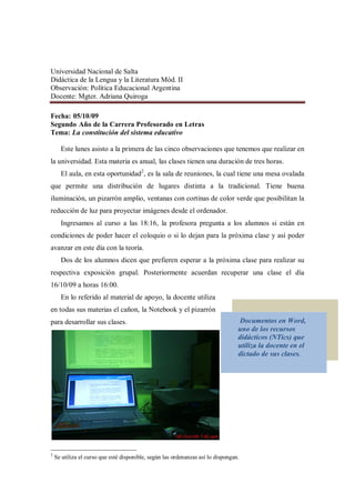 Universidad Nacional de Salta
Didáctica de la Lengua y la Literatura Mód. II
Observación: Política Educacional Argentina
Docente: Mgter. Adriana Quiroga

Fecha: 05/10/09
Segundo Año de la Carrera Profesorado en Letras
Tema: La constitución del sistema educativo

      Este lunes asisto a la primera de las cinco observaciones que tenemos que realizar en
la universidad. Esta materia es anual, las clases tienen una duración de tres horas.
      El aula, en esta oportunidad2, es la sala de reuniones, la cual tiene una mesa ovalada
que permite una distribución de lugares distinta a la tradicional. Tiene buena
iluminación, un pizarrón amplio, ventanas con cortinas de color verde que posibilitan la
reducción de luz para proyectar imágenes desde el ordenador.
      Ingresamos al curso a las 18:16, la profesora pregunta a los alumnos si están en
condiciones de poder hacer el coloquio o si lo dejan para la próxima clase y así poder
avanzar en este día con la teoría.
      Dos de los alumnos dicen que prefieren esperar a la próxima clase para realizar su
respectiva exposición grupal. Posteriormente acuerdan recuperar una clase el día
16/10/09 a horas 16:00.
      En lo referido al material de apoyo, la docente utiliza
en todas sus materias el cañon, la Notebook y el pizarrón
para desarrollar sus clases.                                                       Documentos en Word,
                                                                                  uno de los recursos
                                                                                  didácticos (NTics) que
                                                                                  utiliza la docente en el
                                                                                  dictado de sus clases.




2
    Se utiliza el curso que esté disponible, según las ordenanzas así lo dispongan.
 