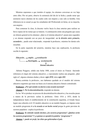 Mientras esperamos a que instalen el equipo, los alumnos conversan en voz baja
entre ellos. Por mi parte, observo la asistencia del día de la fecha y puedo notar que
asistieron nueve alumnos de los cuales ocho son mujeres y uno solo es hombre. Esta
diferencia no es casual ya que los estudiantes del Profesorado en letras, en su mayoría,
son mujeres.
   Para comenzar la clase, la docente vuelve hacia la clase anterior para realizar un
breve repaso de los temas que se trataron. A continuación emite una pregunta que causa
un silencio general en los alumnos: ¿Qué es el sistema educativo?, pasan unos segundos
y un alumno responde con un poco de inseguridad: -es la división entre primario,
secundario     puede estar relacionado, -responde la profesora-, mientras los demás solo
escuchan.
   En la parte izquierda del pizarrón, mientras hace una explicación, la profesora
escribe lo siguiente:


   Educación        amplio      socialización
                    Restringida      escolarización

                                    Sistema educativo

   Adriana Puiggros, señala una fecha 1808, como el inicio en Francia          haciendo
referencia al origen del sistema educativo-, y nuevamente realiza una pregunta: ¿Qué
siglo es?, algunos alumnos dudan y dicen: siglo XVII, otros siglo XIX.
   Bueno,-continúa la profesora-, nos habíamos quedado en el modelo del sistema
educativo argentino que tiene sus bases en el sistema educativo francés centralizado.
   Profesora: ¿Por qué ustedes no fueron a una escuela nacional?
   Alumno 1: Por la descentralización, responde un alumno.
   En los 60 se produce un proceso de descentralización educativa y las escuelas pasan
a manos de la provincia -aclara la profesora-. Entre 1816 y 1853, desde la
independencia hasta el establecimiento de la constitución argentina, el Estado busca
lograr una cohesión civil. El modelo educativo es un modelo burgués, se impone como
un modelo progresista ir a la escuela es un hecho social porque la gente proviene de
sectores populares explica la profesora-
   Profesora: Se entiende cuando decimos ¿los sectores progresistas? ¿Quiénes serán
los sectores progresistas? Y ¿a quienes se opondrá la palabra progresista ?
   Alumno 1: puede ser profe, las elites que gobernaban el país.
 