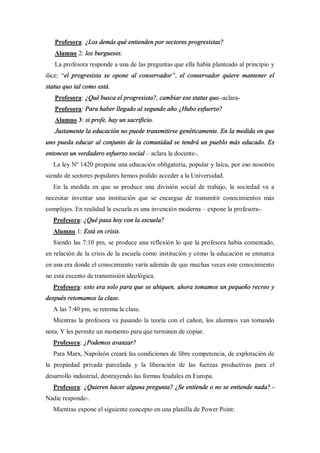 Profesora: ¿Los demás qué entienden por sectores progresistas?
   Alumno 2: los burgueses.
   La profesora responde a una de las preguntas que ella había planteado al principio y
dice; el progresista se opone al conservador , el conservador quiere mantener el
status quo tal como está.
   Profesora: ¿Qué busca el progresista?, cambiar ese status quo -aclara-
   Profesora: Para haber llegado al segundo año ¿Hubo esfuerzo?
   Alumno 3: si profe, hay un sacrificio.
   Justamente la educación no puede transmitirse genéticamente. En la medida en que
uno pueda educar al conjunto de la comunidad se tendrá un pueblo más educado. Es
entonces un verdadero esfuerzo social   aclara la docente-.
  La ley Nº 1420 propone una educación obligatoria, popular y laica, por eso nosotros
siendo de sectores populares hemos podido acceder a la Universidad.
  En la medida en que se produce una división social de trabajo, la sociedad va a
necesitar inventar una institución que se encargue de transmitir conocimientos más
complejos. En realidad la escuela es una invención moderna    expone la profesora-.
  Profesora: ¿Qué pasa hoy con la escuela?
  Alumno 1: Está en crisis.
  Siendo las 7:10 pm, se produce una reflexión lo que la profesora había comentado,
en relación de la crisis de la escuela como institución y cómo la educación se enmarca
en una era donde el conocimiento varía además de que muchas veces este conocimiento
no está excento de transmisión ideológica.
  Profesora: esto era solo para que se ubiquen, ahora tomamos un pequeño recreo y
después retomamos la clase.
  A las 7:40 pm, se retoma la clase.
  Mientras la profesora va pasando la teoría con el cañon, los alumnos van tomando
nota. Y les permite un momento para que terminen de copiar.
  Profesora: ¿Podemos avanzar?
  Para Marx, Napoleón creará las condiciones de libre competencia, de explotación de
la propiedad privada parcelada y la liberación de las fuerzas productivas para el
desarrollo industrial, destruyendo las formas feudales en Europa.
  Profesora: ¿Quieren hacer alguna pregunta? ¿Se entiende o no se entiende nada? -
Nadie responde-.
  Mientras expone el siguiente concepto en una planilla de Power Point:
 