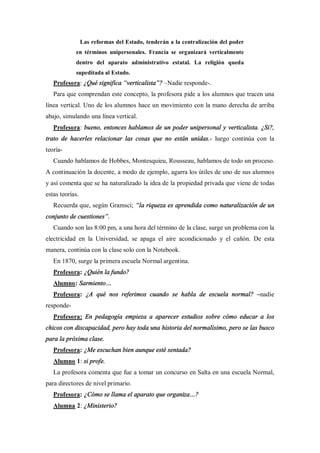 Las reformas del Estado, tenderán a la centralización del poder
            en términos unipersonales. Francia se organizará verticalmente
            dentro del aparato administrativo estatal. La religión queda
            supeditada al Estado.
   Profesora: ¿Qué significa verticalista ? Nadie responde-.
   Para que comprendan este concepto, la profesora pide a los alumnos que tracen una
línea vertical. Uno de los alumnos hace un movimiento con la mano derecha de arriba
abajo, simulando una línea vertical.
   Profesora: bueno, entonces hablamos de un poder unipersonal y verticalista. ¿Si?,
trato de hacerles relacionar las cosas que no están unidas.- luego continúa con la
teoría-
   Cuando hablamos de Hobbes, Montesquieu, Rousseau, hablamos de todo un proceso.
A continuación la docente, a modo de ejemplo, agarra los útiles de uno de sus alumnos
y así comenta que se ha naturalizado la idea de la propiedad privada que viene de todas
estas teorías.
   Recuerda que, según Gramsci; la riqueza es aprendida como naturalización de un
conjunto de cuestiones .
   Cuando son las 8:00 pm, a una hora del término de la clase, surge un problema con la
electricidad en la Universidad, se apaga el aire acondicionado y el cañón. De esta
manera, continúa con la clase solo con la Notebook.
   En 1870, surge la primera escuela Normal argentina.
   Profesora: ¿Quién la fundo?
   Alumno: Sarmiento
   Profesora: ¿A qué nos referimos cuando se habla de escuela normal?              nadie
responde-
   Profesora: En pedagogía empieza a aparecer estudios sobre cómo educar a los
chicos con discapacidad, pero hay toda una historia del normalísimo, pero se las busco
para la próxima clase.
   Profesora: ¿Me escuchan bien aunque esté sentada?
   Alumno 1: si profe.
   La profesora comenta que fue a tomar un concurso en Salta en una escuela Normal,
para directores de nivel primario.
   Profesora: ¿Cómo se llama el aparato que organiza ?
   Alumna 2: ¿Ministerio?
 