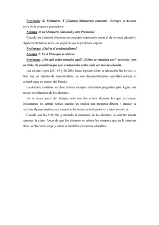 Profesora: Si, Ministerio. Y ¿Cuántos Ministerios conocen? Siempre la docente
parte de la pregunta generadora-
  Alumna 3: un Ministerio Nacional y otro Provincial
  Cuando los alumnos observan un concepto importante como el de sistema educativo
rápidamente toman nota, sin seguir lo que la profesora expone.
  Profesora: ¿Qué es el credencialismo?
  Alumna 2: Es el título que se obtiene
  Profesora: ¿Por qué están sentados aquí? ¿Cómo se visualiza eso? -responde- por
un título. Se considera que esas credenciales están cada vez más devaluadas.
  Las últimas leyes (24.195 y 26.206), hasta legislan sobre la educación No formal, si
bien hay un intento de descentralizar, es una descentralización operativa porque el
control sigue en manos del Estado.
  La docente continúa su clase teórica siempre realizando preguntas para lograr una
mayor participación de los alumnos.
  En la mayor parte del tiempo, solo son dos o tres alumnos los que participan.
Únicamente los demás hablan cuando les realiza una pregunta directa o cuando se
realizan algunas rondas para comentar los temas ya trabajados en clases anteriores.
  Cuando son las 8:46 pm, y notando el cansancio de los alumnos, la docente decide
terminar la clase. Antes de que los alumnos se retiren les comenta que en la próxima
clase, verán cómo surge y cómo se modifica el sistema educativo.
 