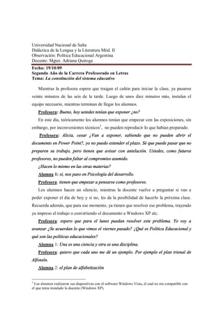Universidad Nacional de Salta
Didáctica de la Lengua y la Literatura Mód. II
Observación: Política Educacional Argentina
Docente: Mgter. Adriana Quiroga
Fecha: 19/10/09
Segundo Año de la Carrera Profesorado en Letras
Tema: La constitución del sistema educativo

    Mientras la profesora espera que traigan el cañón para iniciar la clase, ya pasaron
veinte minutos de las seis de la tarde. Luego de unos diez minutos más, instalan el
equipo necesario, mientras terminan de llegar los alumnos.
    Profesora: Bueno, hoy ustedes tenían que exponer ¿no?
    En este día, teóricamente los alumnos tenían que empezar con las exposiciones, sin
embargo, por inconvenientes técnicos3, no pueden reproducir lo que habían preparado.
    Profesora: Alicia, cesar ¿Van a exponer, sabiendo que no pueden abrir el
documento en Power Point?, yo no puedo extender el plazo. Sé que puede pasar que no
preparen su trabajo, pero tienen que avisar con antelación. Ustedes, como futuros
profesores, no pueden faltar al compromiso asumido.
    ¿Hacen lo mismo en las otras materias?
    Alumna 1: si, nos paso en Psicología del desarrollo.
    Profesora: tienen que empezar a pensarse como profesores.
    Los alumnos hacen un silencio, mientras la docente vuelve a preguntar si van a
poder exponer el día de hoy y si no, les da la posibilidad de hacerlo la próxima clase.
Recuerda además, que para ese momento, ya tienen que resolver ese problema, trayendo
ya impreso el trabajo o convirtiendo el documento a Windows XP etc.
    Profesora: espero que para el lunes puedan resolver este problema. Yo voy a
avanzar ¿Se acuerdan lo que vimos el viernes pasado? ¿Qué es Política Educacional y
qué son las políticas educacionales?
    Alumna 1: Una es una ciencia y otra es una disciplina.
    Profesora: quiero que cada uno me dé un ejemplo. Por ejemplo el plan trienal de
Alfonsín.
    Alumna 2: el plan de alfabetización


3
  Los alumnos realizaron sus diapositivas con el software Windows Vista, el cual no era compatible con
el que tenía instalado la docente (Windows XP).
 