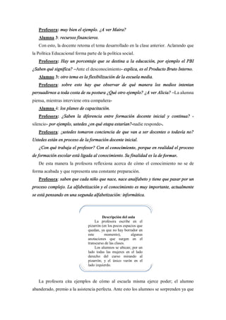 Profesora: muy bien el ejemplo. ¿A ver Maira?
   Alumna 3: recursos financieros.
   Con esto, la docente retoma el tema desarrollado en la clase anterior. Aclarando que
la Política Educacional forma parte de la política social.
   Profesora: Hay un porcentaje que se destina a la educación, por ejemplo el PBI
¿Saben qué significa? Ante el desconocimiento- explica, es el Producto Bruto Interno.
   Alumno 3: otro tema es la flexibilización de la escuela media.
   Profesora: sobre esto hay que observar de qué manera los medios intentan
persuadirnos a toda costa de su postura ¿Qué otro ejemplo? ¿A ver Alicia? La alumna
piensa, mientras interviene otra compañera-
   Alumna 4: los planes de capacitación.
   Profesora: ¿Saben la diferencia entre formación docente inicial y continua? -
silencio- por ejemplo, ustedes ¿en qué etapa estarían?-nadie responde-.
   Profesora: ¿ustedes tomaron conciencia de que van a ser docentes o todavía no?
Ustedes están en proceso de la formación docente inicial.
   ¿Con qué trabaja el profesor? Con el conocimiento, porque en realidad el proceso
de formación escolar está ligada al conocimiento. Su finalidad es la de formar.
   De esta manera la profesora reflexiona acerca de cómo el conocimiento no se de
forma acabada y que representa una constante preparación.
   Profesora: saben que cada niño que nace, nace analfabeto y tiene que pasar por un
proceso complejo. La alfabetización y el conocimiento es muy importante, actualmente
se está pensando en una segunda alfabetización: informática.



                                        Descripción del aula
                                    La profesora escribe en el
                               pizarrón (en los pocos espacios que
                               quedan, ya que no hay borrador en
                               este       momento),        algunas
                               anotaciones que surgen en el
                               transcurso de las clases.
                                    Los alumnos se ubican; por un
                               lado todas las mujeres en el lado
                               derecho del curso mirando al
                               pizarrón; y el único varón en el
                               lado izquierdo.



   La profesora cita ejemplos de cómo al escuela misma ejerce poder; el alumno
abanderado, premio a la asistencia perfecta. Ante esto los alumnos se sorprenden ya que
 