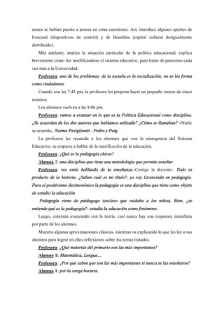 nunca se habían puesto a pensar en estas cuestiones. Así, introduce algunos aportes de
Foucault (dispositivos de control) y de Bourdieu (capital cultural desigualmente
distribuido).
   Más adelante, analiza la situación particular de la política educacional, explica
brevemente cómo fue modificándose el sistema educativo, para tratar de parecerse cada
vez más a la Universidad.
   Profesora: uno de los problemas de la escuela es la socialización; no se los forma
como ciudadanos.
   Cuando son las 7:45 pm, la profesora les propone hacer un pequeño receso de cinco
minutos.
   Los alumnos vuelven a las 8:06 pm.
   Profesora: vamos a avanzar en lo que es la Política Educacional como disciplina.
¿Se acuerdan de los dos autores que habíamos utilizado? ¿Cómo se llamaban? Nadie
se acuerda-, Norma Paviglianiti - Pedro y Puig.
   La profesora les recuerda a los alumnos que con la emergencia del Sistema
Educativo, se empieza a hablar de la masificación de la educación.
   Profesora: ¿Qué es la pedagogía chicos?
   Alumna 2: una disciplina que tiene una metodología que permite enseñar.
   Profesora: vos estás hablando de la enseñanza.-Corrige la docente-. Todo es
producto de la historia. ¿Saben cuál es mi título?, yo soy Licenciada en pedagogía.
Para el positivismo decimonónico la pedagogía es una disciplina que tiene como objeto
de estudio la educación.
    Pedagogía viene de paidagogo (esclavo que cuidaba a los niños). Bien, ¿se
entiende qué es la pedagogía?: estudia la educación como fenómeno.
   Luego, continúa avanzando con la teoría, casi nunca hay una respuesta inmediata
por parte de los alumnos.
   Muestra algunas aproximaciones clásicas, mientras va explicando lo que les lee a sus
alumnos para lograr en ellos reflexiones sobre los temas tratados.
   Profesora: ¿Qué materias del primario son las más importantes?
   Alumno 1: Matemática, Lengua
   Profesora: ¿Por qué saben que son las más importantes si nunca se las enseñaron?
   Alumno 1: por la carga horaria.
 