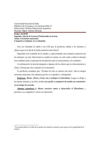 Universidad Nacional de Salta
Didáctica de la Lengua y la Literatura Mód. II
Observación: Política Educacional Argentina
Docente: Mgter. Adriana Quiroga
Fecha: 26/10/09
Segundo Año de la Carrera Profesorado en Letras
Tema: Corrientes marxistas
Categoría a trabajar: La evaluación.

    Una vez instalado el cañón a las 6:20 pm, la profesora saluda a los alumnos y
observa que en el día de la fecha asistieron más chicos4.
    Siguiendo con el pedido de la cátedra, y aprovechando esta instancia expositiva de
los alumnos, en esta observación se tendrá en cuenta, no solo cómo evalúa la docente
sino también cómo se presenta la articulación entre el conocimiento y lo cotidiano.
    A continuación, la docente pregunta a algunos de los chicos que se reincorporaron a
clases, el tema que van a exponer en su momento.
    La profesora considera que: Evaluar no solo es colocar una nota , ella en ningún
momento menciona a los alumnos que los va a aprobar o a desaprobar.
    Profesora: Bueno, Alicia y Cesar van a trabajar el Liberalismo. Luego se dirige a
los demás alumnos y les dice: yo les voy a pedir a cualquiera de ustedes un comentario;
es un tiempo de escucha.
    Alumna expositora 1: Bueno, nosotros vamos a desarrollar el liberalismo -
presenta a su compañero e inicia su exposición-




4
 Esto puede deberse a la idea de no perder una instancia evaluativa, para seguir con la regularidad de la
materia.
 