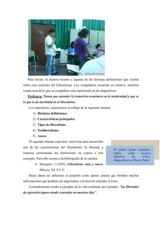 Para iniciar, la alumna recurre a algunas de las distintas definiciones que existen
sobre esta corriente del Liberalismo. Los compañeros escuchan en silencio, mientras
toman nota de lo que su compañera está exponiendo en las diapositivas.
   Profesora: Tienen que entender la transición económica en la modernidad y que es
lo que le da movilidad en el liberalismo.
    Los expositores, organizaron su trabajo de la siguiente manera:
       1) Distintas definiciones
       2) Características principales
       3) Tipos de liberalismo
       4) Neoliberalismo
       5) Anexo
    El segundo alumno expositor, interviene para desarrollar
una de las características del liberalismo: la libertad, y
                                                                      El primer grupo expositor,
empieza comentando las distinciones en cuanto a este                  utiliza    como      recurso
                                                                      didáctico      las    NTics.
concepto. Para ello recurre a la bibliografía de la cátedra:          Diapositivas en Power Point.
         Ø Merquior, J (1991). Liberalismo viejo y nuevo.
             México. Ed. F.C.E
    Hasta ahora no utilizaron el pizarrón como apoyo, puesto que brindan muchas
informaciones que podrían ser importantes a la hora de entender el texto.
    Constantemente remite a ejemplos de la vida cotidiana, por ejemplo; las libertades
de expresión siguen siendo coartadas en nuestros días .
 