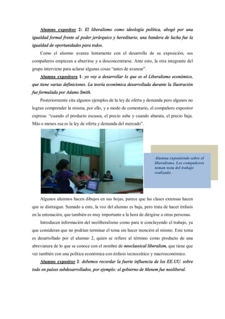 Alumno expositor 2: El liberalismo como ideología política, abogó por una
igualdad formal frente al poder jerárquico y hereditario, una bandera de lucha fue la
igualdad de oportunidades para todos.
    Como el alumno avanza lentamente con el desarrollo de su exposición, sus
compañeros empiezan a aburrirse y a desconcentrarse. Ante esto, la otra integrante del
grupo interviene para aclarar algunas cosas antes de avanzar .
    Alumna expositora 1: yo voy a desarrollar lo que es el Liberalismo económico,
que tiene varias definiciones. La teoría económica desarrollada durante la Ilustración
fue formulada por Adams Smith.
    Posteriormente cita algunos ejemplos de la ley de oferta y demanda pero algunos no
logran comprender la misma, por ello, y a modo de comentario, el compañero expositor
expresa: cuando el producto escasea, el precio sube y cuando abarata, el precio baja.
Más o menos esa es la ley de oferta y demanda del mercado .




                                                                   Alumna exponiendo sobre el
                                                                   liberalismo. Los compañeros
                                                                   toman nota del trabajo
                                                                   realizado.




    Algunos alumnos hacen dibujos en sus hojas, parece que las clases extensas hacen
que se distraigan. Sumado a esto, la voz del alumno es baja, pero trata de hacer énfasis
en la entonación, que también es muy importante a la hora de dirigirse a otras personas.
    Introducen información del neoliberalismo como para ir concluyendo el trabajo, ya
que consideran que no podrían terminar el tema sin hacer mención al mismo. Este tema
es desarrollado por el alumno 2, quien se refiere al término como producto de una
abreviatura de lo que se conoce con el nombre de neoclassical liberalism, que tiene que
ver también con una política económica con énfasis tecnocrático y macroeconómico.
    Alumno expositor 2: debemos recordar la fuerte influencia de los EE.UU. sobre
todo en países subdesarrollados, por ejemplo: el gobierno de Menem fue neoliberal.
 