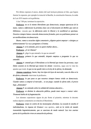 Por último exponen el anexo, dentro del cual incluyen pinturas al óleo, que logran
ilustrar lo expuesto, por ejemplo la toma de la Bastilla, la constitución francesa, la caída
de Luis XVI muerto en la guillotina.
    A las 7:08 pm, terminan la exposición.
    Profesora: no es lo mismo liberalismo que democracia, aunque aparezcan de la
mano, vamos a diferenciar la próxima clase con el diccionario de Bobbio que está en
biblioteca. rescata que- la diferencia entre lo liberal y lo neoliberal es oportuna.
Nosotros siempre hemos conocido democracias formales, pero no podríamos pensar en
un neoliberalismo sin democracia.
    Bueno, vamos a escuchar algún comentario ¿Alguien quiere empezar o designo yo
arbitrariamente? Le voy a preguntar a Cristina.
    Alumna 3: si le entiendo, pero no quiero hablar ahora
    Profesora: ¿A ver Jimena?
    Alumna 4: ¿digo lo que entendí o lo que no entendí?
    Profesora: primero lo que entendió, después empieza a preguntar lo que no
entendió.
    Alumna 4: entendí que el liberalismo es la libertad que tienen las personas, cuyo
límite consiste en la libertad que tienen los demás mientras, sigue con la vista los
apuntes que tomó- lo que no me quedó claro es la ley de la oferta y la demanda.
    Alumna expositora: bueno, hay tres tipos de leyes de mercado y una de ellas es la
de oferta y demanda.-interviene la profesora-.
    Profesora: lo que pasa es que nosotros siempre hemos vivido en democracia.
Cuando vamos a comprar al mercado          es un juego; cuando la oferta sube, el precio
baja. ¿Entienden?
    Alumno 5: no entiendo sobre la calidad del sistema educativo
    Profesora: es distinta la educación pública, puede tener mayor o menor valor.
Tiramonti habla de la fragmentación.
    Los alumnos expositores siguen de pie frente al pizarrón, mientras la docente
realiza algunos comentarios en relación al liberalismo.
    Profesora: surge en contra de las monarquías absolutas. La escuela le enseña el
individualismo, la riqueza de Gramsci        sus aportes-, está en la visión de mundo
transmitida hegemónicamente, que se sanciona de modo natural. Las tres cuartas
partes de la población viven en sensación de pobreza.
 