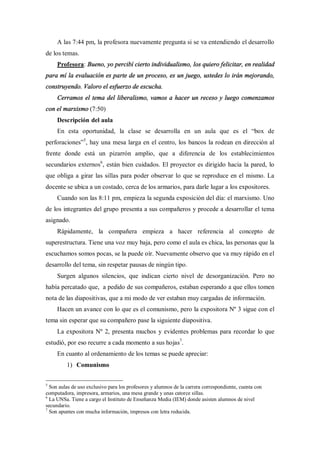 A las 7:44 pm, la profesora nuevamente pregunta si se va entendiendo el desarrollo
de los temas.
     Profesora: Bueno, yo percibí cierto individualismo, los quiero felicitar, en realidad
para mí la evaluación es parte de un proceso, es un juego, ustedes lo irán mejorando,
construyendo. Valoro el esfuerzo de escucha.
     Cerramos el tema del liberalismo, vamos a hacer un receso y luego comenzamos
con el marxismo (7:50)
     Descripción del aula
     En esta oportunidad, la clase se desarrolla en un aula que es el                           box de
perforaciones 5, hay una mesa larga en el centro, los bancos la rodean en dirección al
frente donde está un pizarrón amplio, que a diferencia de los establecimientos
secundarios externos6, están bien cuidados. El proyector es dirigido hacia la pared, lo
que obliga a girar las sillas para poder observar lo que se reproduce en el mismo. La
docente se ubica a un costado, cerca de los armarios, para darle lugar a los expositores.
     Cuando son las 8:11 pm, empieza la segunda exposición del día: el marxismo. Uno
de los integrantes del grupo presenta a sus compañeros y procede a desarrollar el tema
asignado.
     Rápidamente, la compañera empieza a hacer referencia al concepto de
superestructura. Tiene una voz muy baja, pero como el aula es chica, las personas que la
escuchamos somos pocas, se la puede oír. Nuevamente observo que va muy rápido en el
desarrollo del tema, sin respetar pausas de ningún tipo.
     Surgen algunos silencios, que indican cierto nivel de desorganización. Pero no
había percatado que, a pedido de sus compañeros, estaban esperando a que ellos tomen
nota de las diapositivas, que a mi modo de ver estaban muy cargadas de información.
     Hacen un avance con lo que es el comunismo, pero la expositora Nº 3 sigue con el
tema sin esperar que su compañero pase la siguiente diapositiva.
     La expositora Nº 2, presenta muchos y evidentes problemas para recordar lo que
estudió, por eso recurre a cada momento a sus hojas7.
     En cuanto al ordenamiento de los temas se puede apreciar:
         1) Comunismo

5
  Son aulas de uso exclusivo para los profesores y alumnos de la carrera correspondiente, cuenta con
computadora, impresora, armarios, una mesa grande y unas catorce sillas.
6
  La UNSa. Tiene a cargo el Instituto de Enseñanza Media (IEM) donde asisten alumnos de nivel
secundario.
7
  Son apuntes con mucha información, impresos con letra reducida.
 