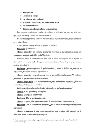 2) Anarquismo
         3) Socialismo: crítica.
         4) La primera internacional
         5) Manifiesto inaugural y los estatutos de Marx
         6) Divisiones internas
         7) Diferencias entre socialistas y anarquistas
     Dos alumnas, empiezan a charlar entre ellas y la profesora les hace una seña para
que hagan silencio y escuchen a sus compañeros.
     No utilizan el pizarrón, tampoco hay movilidad o desplazamiento, todos se ubican
en el mismo lugar.
     A las 8:38 pm, los expositores se quedan en silencio.
     Profesora: ¿ya terminó?
     Alumno expositor: no, vamos a aclarar un poco más lo que expusimos, voy a ver
si podemos reproducir el video en la Notebook.
     Mientras, carga la configuración para que el video descargado de la página de
Encuentro8 pueda tener audio. Surge un inconveniente con el sonido, por lo que no será
posible reproducirlo.
     Profesora: ¿Quieren pasarlo la próxima clase?, vamos a hablar un poco de su
exposición ¿Cómo se sintieron exponiendo?
     Alumno expositor: no pudimos expresar lo que habíamos planteado. No pudimos
juntarnos, es que teníamos tiempos distintos.
     Alumna expositora 3: si hubieron nervios pero no me sentí incomoda, faltó una
compañera y tuvimos que completar.
     Profesora: ¿Entendieron los demás? ¿Entendieron qué es el marxismo?
     Alumno 1: no, quedó muy incompleto.
     Alumna 2: un poco incoherente.
     Profesora: Maira, usted que ha visto
     Alumna 3: quizá faltó algunos ejemplos, lo de capitalismo si quedó claro.
     Profesora: Con el Power Point apagado ¿Qué le dirían a sus compañeros sobre el
marxismo?
     Alumna expositora 3: que es un movimiento que se desarrolló después de la
muerte de Marx. Es una doctrina filosófica.

8
 Canal educativo del Estado al que se puede tener pleno acceso ingresando a la página Web: http//:
www.encuentro.gov.ar
 