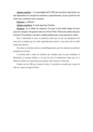 Alumno expositor 1: es un paradigma del S. XIX, que tuvo fuerte repercusión, son
muy importantes los conceptos de estructura y superestructura, ya que a partir de esta
teoría van a construirse otras corrientes.
    Profesora: y ¿Miriam?
    Alumna expositora: Yo opino igual que Carolina.
    Profesora: no es válida esa respuesta. Creo que no han tenido tiempo de hacer
suyos los conceptos. Me gustaron más sin el Power Point. Tienen una semana más para
la lectura. El socialismo va primero, también podrían poner cosas posteriores a Marx.
    Para ir finalizando la clase, la profesora aclara que no hay una apropiación del
tema, pero considera que les sobra capacidad para hacerlo y que quizá solo les faltó
tiempo para hacerlo.
    Una clase se construye teórica y metodológicamente, pero los alumnos no pudieron
apropiarse de la teoría.
    La docente pide a todos los alumnos que estudien: para los que estudiaron el
liberalismo, el nazismo (Hitler); a los que les tocó el totalitarismo tienen que ver a
Stalin; por último a los que tienen que exponer sobre Gramsci, el fascismo.
    Cuando son las 9:00 pm, termina la clase y la profesora recuerda que a pesar de
todo nos vamos con algo de Marx.
 