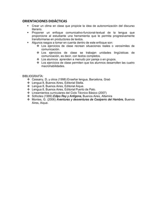 ORIENTACIONES DIDÁCTICAS
   §   Crear un clima en clase que propicie la idea de autonomización del discurso
       literario.
   §   Proponer un enfoque comunicativo-funcional-textual de la lengua que
       proporcione al estudiante una herramienta que le permita progresivamente
       transformarse en productores de textos.
   §   Algunos rasgos a tomar en cuenta dentro de este enfoque son:
            v Los ejercicios de clase recrean situaciones reales o verosímiles de
                comunicación.
            v Los ejercicios de clase se trabajan unidades lingüísticas de
                comunicación, es decir, con textos completos.
            v Los alumnos aprenden a menudo por pareja o en grupos.
            v Los ejercicios de clase permiten que los alumnos desarrollen las cuatro
                macrohabilidades.


BIBLIOGRAFÍA:
   v Cassany, D, y otros (1998) Enseñar lengua, Barcelona, Graó
   v Lengua 8, Buenos Aires, Editorial Stella.
   v Lengua 8, Buenos Aires, Editorial Aique.
   v Lengua 8, Buenos Aires, Editorial Puerto de Palo.
   v Lineamientos curriculares del Ciclo Técnico Básico (2007)
   v Sófocles (1999) Edipo Rey y Antígona, Buenos Aires, Altamira
   v Montes, G. (2006) Aventuras y desventuras de Casiperro del Hambre, Buenos
      Aires, Aique.
 