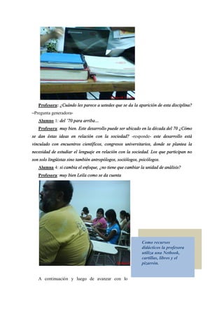 Profesora: ¿Cuándo les parece a ustedes que se da la aparición de esta disciplina?
 Pregunta generadora-
   Alumno 1: del 70 para arriba
   Profesora: muy bien. Este desarrollo puede ser ubicado en la década del 70 ¿Cómo
se dan éstas ideas en relación con la sociedad? -responde- este desarrollo está
vinculado con encuentros científicos, congresos universitarios, donde se plantea la
necesidad de estudiar el lenguaje en relación con la sociedad. Los que participan no
son solo lingüistas sino también antropólogos, sociólogos, psicólogos.
   Alumna 4: si cambia el enfoque, ¿no tiene que cambiar la unidad de análisis?
   Profesora: muy bien Leila como se da cuenta




                                                            Como recursos
                                                            didácticos la profesora
                                                            utiliza una Netbook,
                                                            cartillas, libros y el
                                                            pizarrón.


   A continuación y luego de avanzar con lo
 