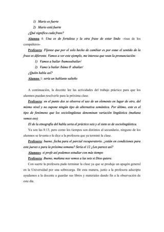 1) Mario es fuerte
        2) Mario está fuerte
   ¿Qué significa cada frase?
   Alumna 4: Una es de fortaleza y la otra frase de estar lindo                risas de los
compañeros-
   Profesora: Fíjense que por el solo hecho de cambiar es por estar el sentido de la
frase es diferente. Vamos a ver este ejemplo, me interesa que vean la pronunciación:
            1) Vamos a bailar /bamosabailar/
            2) Vamo a bailar /bámo    abailar/
   ¿Quién habla así?
   Alumno 1: sería un hablante salteño


   A continuación, la docente lee las actividades del trabajo práctico para que los
alumnos puedan resolverlo para la próxima clase.
   Profesora: en el punto dos se observa el uso de un elemento en lugar de otro, del
mismo nivel y no supone ningún tipo de alternativa semántica. Por último, este es el
tipo de fenómeno que los sociolingüistas denominan variación lingüística (mañana
vemos eso)
   El de la etnografía del habla seria el práctico seis y el siete es de sociolingüística.
   Ya son las 8:13, pero como los tiempos son distintos al secundario, ninguno de los
alumnos se levanta o le dice a la profesora que ya terminó la clase.
   Profesora: bueno, fecha para el parcial recuperatorio. ¿están en condiciones para
este jueves o para la próxima semana? Sería el 12 ¿Les parece así?
   Alumnos: si profe así podemos estudiar con más tiempo
   Profesora: Bueno, mañana nos vemos a las seis si Dios quiere.
   Con suerte la profesora pudo terminar la clase ya que se produjo un apagón general
en la Universidad por una sobrecarga. De esta manera, junto a la profesora adscripta
ayudamos a la docente a guardar sus libros y materiales dando fin a la observación de
este día.
 