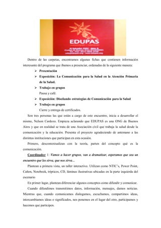 Dentro de las carpetas, encontramos algunas fichas que contienen información
interesante del programa que íbamos a presenciar, ordenadas de la siguiente manera:
         Ø Presentación
         Ø Exposición: La Comunicación para la Salud en la Atención Primaria
             de la Salud.
         Ø Trabajo en grupos
             Pausa y café.
         Ø Exposición: Diseñando estrategias de Comunicación para la Salud
         Ø Trabajo en grupos
             Cierre y entrega de certificados.
   Son tres personas las que están a cargo de este encuentro, inicia a desarrollar el
mismo, Nelson Cardozo. Empieza aclarando que EDUPAS es una ONG de Buenos
Aires y que en realidad se trata de una Asociación civil que trabaja la salud desde la
comunicación y la educación. Presenta el proyecto agradeciendo de antemano a las
distintas instituciones que participan en esta ocasión.
   Primero, descontextualizan con la teoría, parten del concepto qué es la
comunicación.
   Coordinador 1: Vamos a hacer grupos, van a dramatizar, esperamos que sea un
encuentro que les sirva, que nos sirva
   Plantean a primera vista, un taller interactivo. Utilizan como NTIC s, Power Point,
Cañon, Notebook, trípticos, CD, láminas ilustrativas ubicadas en la parte izquierda del
escenario
   En primer lugar, plantean diferenciar algunos conceptos como difundir y comunicar.
   Cuando difundimos transmitimos datos, información, mensajes, damos noticias.
Mientras que, cuando comunicamos dialogamos, escuchamos, compartimos ideas,
intercambiamos ideas o significados, nos ponemos en el lugar del otro, participamos y
hacemos que participen.
 