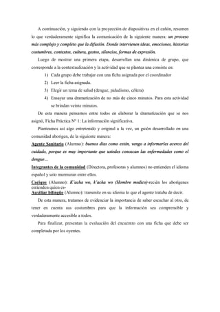 A continuación, y siguiendo con la proyección de diapositivas en el cañón, resumen
lo que verdaderamente significa la comunicación de la siguiente manera: un proceso
más complejo y completo que la difusión. Donde intervienen ideas, emociones, historias
costumbres, contextos, cultura, gestos, silencios, formas de expresión.
   Luego de mostrar una primera etapa, desarrollan una dinámica de grupo, que
corresponde a la contextualización y la actividad que se plantea una consiste en:
         1) Cada grupo debe trabajar con una ficha asignada por el coordinador
         2) Leer la ficha asignada.
         3) Elegir un tema de salud (dengue, paludismo, cólera)
         4) Ensayar una dramatización de no más de cinco minutos. Para esta actividad
            se brindan veinte minutos.
   De esta manera pensamos entre todos en elaborar la dramatización que se nos
asignó, Ficha Práctica Nº 1: La información significativa.
   Planteamos así algo entretenido y original a la vez, un guión desarrollado en una
comunidad aborigen, de la siguiente manera:
Agente Sanitario (Alumno): buenos días como están, vengo a informarles acerca del
cuidado, porque es muy importante que ustedes conozcan las enfermedades como el
dengue
Integrantes de la comunidad (Directora, profesoras y alumnos) no entienden el idioma
español y solo murmuran entre ellos.
Cacique (Alumno): K acha wo, k acha wo (Hombre medico)-recién los aborígenes
entienden quien es-
Auxiliar bilingüe (Alumno): transmite en su idioma lo que el agente trataba de decir.
   De esta manera, tratamos de evidenciar la importancia de saber escuchar al otro, de
tener en cuenta sus costumbres para que la información sea comprensible y
verdaderamente accesible a todos.
   Para finalizar, presentan la evaluación del encuentro con una ficha que debe ser
completada por los oyentes.
 