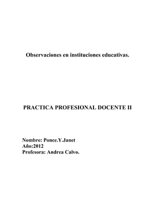 Observaciones en instituciones educativas.




PRACTICA PROFESIONAL DOCENTE II




Nombre: Ponce.Y.Janet
Año:2012
Profesora: Andrea Calvo.
 