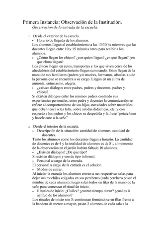 Primera Instancia: Observación de la Institución.
       Observación de la entrada de la escuela.

  1.    Desde el exterior de la escuela
       • Horario de llegada de los alumnos.
       Los alumnos llegan al establecimiento a las 13:30 hs mientras que las
       docentes llegan entre 10 y 15 minutos antes para recibir a los
       alumnos.
       • ¿Cómo llegan los chicos? ¿con quien llegan? ¿en que llegan? ¿en
           que clima llegan?
       Los chicos llegan en autos, transportes y los que viven cerca de los
       alrededores del establecimiento llegan caminando. Estos llegan de la
       mano de sus familiares (padres y/o madres, hermanos, abuelas.) o de
       la persona que se encuentra a su cargo. Llegan en un clima de
       armonía, entusiasmo, alegría.
       • ¿existen diálogos entre padres, padres y docentes, padres y
           chicos?
       Si existen diálogos entre los mismos padres contando sus
       experiencias personales, entre padre y docentes la comunicación se
       refiere al comportamiento de sus hijos, novedades sobre materiales
       que deben tener o les falta, sobre salidas didácticas, etc, y con
       respecto a los padres y los chicos su despedida y la frase “potate bien
       y hacele caso a la seño”

  2.    Desde el interior de la escuela.
       • Descripción de la situación: cantidad de alumnos, cantidad de
              docentes.
       Tanto los alumnos como los docentes llegan a horario. La cantidad
       de docentes es de 4 y la totalidad de alumnos es de 81, al momento
       de la observación en el jardín habían faltado 10 alumnos.
       • ¿Existen diálogos? ¿De que tipo?
       Si existen diálogos y son de tipo informal.
       • Personal a cargo de la entrada.
       El personal a cargo de la entrada es el celador.
       • Modos de entrar.
       Al iniciar la entrada los alumnos entran a sus respectivas salas para
       dejar sus mochilas colgadas en sus percheros (cada perchero posee el
       nombre de cada alumno); luego salen todos en filas de la mano de la
       seño para comenzar el ritual de inicio.
       • Rituales de inicio: ¿Cuáles? ¿cuanto tiempo duran? ¿cual es la
           actitud de los alumnos?
       Los rituales de inicio son 3: comienzan formándose en filas frente a
       la bandera de menor a mayor, pasan 2 alumnos de cada sala a la
 