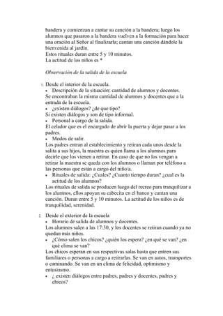 bandera y comienzan a cantar su canción a la bandera; luego los
      alumnos que pasaron a la bandera vuelven a la formación para hacer
      una oración al Señor al finalizarla; cantan una canción dándole la
      bienvenida al jardín.
      Estos rituales duran entre 5 y 10 minutos.
      La actitud de los niños es *

      Observación de la salida de la escuela

 1.   Desde el interior de la escuela.
      • Descripción de la situación: cantidad de alumnos y docentes.
      Se encontraban la misma cantidad de alumnos y docentes que a la
      entrada de la escuela.
      • ¿existen diálogos? ¿de que tipo?
      Si existen diálogos y son de tipo informal.
      • Personal a cargo de la salida.
      El celador que es el encargado de abrir la puerta y dejar pasar a los
      padres.
      • Modos de salir.
      Los padres entran al establecimiento y retiran cada unos desde la
      salita a sus hijos, la maestra es quien llama a los alumnos para
      decirle que los vienen a retirar. En caso de que no los vengan a
      retirar la maestra se queda con los alumnos o llaman por teléfono a
      las personas que están a cargo del niño/a.
      • Rituales de salida: ¿Cuales? ¿Cuanto tiempo duran? ¿cual es la
          actitud de los alumnos?
      Los rituales de salida se producen luego del recreo para tranquilizar a
      los alumnos, ellos apoyan su cabecita en el banco y cantan una
      canción. Duran entre 5 y 10 minutos. La actitud de los niños es de
      tranquilidad, serenidad.
2.    Desde el exterior de la escuela
      • Horario de salida de alumnos y docentes.
      Los alumnos salen a las 17:30, y los docentes se retiran cuando ya no
      quedan más niños.
      • ¿Cómo salen los chicos? ¿quién los espera? ¿en qué se van? ¿en
         qué clima se van?
      Los chicos esperan en sus respectivas salas hasta que entren sus
      familiares o personas a cargo a retirarlas. Se van en autos, transportes
      o caminando. Se van en un clima de felicidad, optimismo y
      entusiasmo.
      • ¿ existen diálogos entre padres, padres y docentes, padres y
         chicos?
 