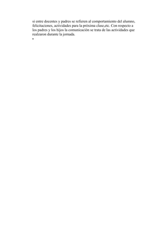 si entre docentes y padres se refieren al comportamiento del alumno,
felicitaciones, actividades para la próxima clase,etc. Con respecto a
los padres y los hijos la comunicación se trata de las actividades que
realzaron durante la jornada.
•
 