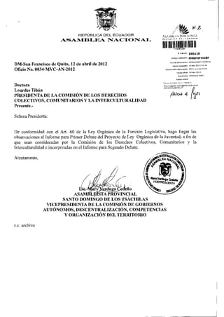 REPÚBLICA DEL ECUADOR
                                                                               ASAMBUA NACIONAL
                                                                                                           Et"*
                                                                                                           •wir
                        ASAMBLEA NACIONAL
                                                                                       Hill«
                                                                                                        «Trámite             100418
                                                                                             Código v a l l d a d ó n        M9RF4FHDBF
                                                                                         Tipo de documento MEMORANDO INTERNO

DM-San Francisco de Quito, 12 de abril de 2012                                                 F e c h a recepción           ia-abr-2012 09:46

                                                                                  NumBradón documento                        0034-mvc-an-2012
Oficio No. 0034-MVC-AN-2012                                                                            F e c h o ofldD        12-llbr-2012

                                                                                                         Remitente           VERDUGA MARY

                                                                                                      Razón sedal

                                                                               p e v i s e el e s t a d o de s u t r á m i t e e
Doctora
Lourdes Tibán
PRESIDENTA DE LA COMISIÓN DE LOS DERECHOS                                                  fiuw 4 fei
COLECTIVOS, COMUNITARIOS Y LA INTERCULTURALIDAD
Presente.-

Señora Presidenta:


De conformidad con el Art. 60 de la Ley Orgánica de la Función Legislativa, hago llegar las
observaciones al Informe para Primer Debate del Proyecto de Ley Orgánica de la Juventud, a fin de
que sean consideradas por la Comisión de los Derechos Colectivos, Comunitarios y la
Interculturalidad e incorporadas en el Informe para Segundo Debate.

Atentamente,




                       SANTO DOMINGO DE LOS TSÁCHILAS
                 VICEPRESIDENTA DE LA COMISIÓN DE GOBIERNOS
                AUTÓNOMOS, DESCENTRALIZACIÓN, COMPETENCIAS
                        Y ORGANIZACIÓN DEL TERRITORIO

c e . archivo
 