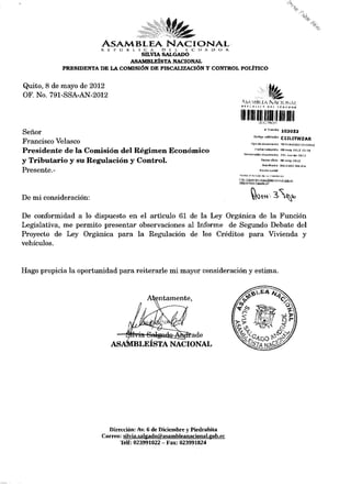 ASAMBLEA                      NACIONAL
                       R. Ji P U   B L í C   A   O   E L   E   C   U A O O R,
                                   SILVIA SALGADO
                               ASAMBLEÍSTA NACIONAL
            PRESIDENTA DE LA COMISIÓN DE FISCALIZACIÓN Y CONTROL POLÍTICO


Quito, 8 de mayo de 2012
OF. No. 791-SSA-AN-2012
                                                                                   A^AMli* ifiiNA< lONAÍ
                                                                                  H 4 • « í l i J A
                                                                                                 T              N
                                                                                                                    It    i t l¿ A t> O *




                                                                                   1I11IÉM1
                                                                                                           # Trámite         ÍQ3053
Señor                                                                                           Código validación            C1ILITWZAR
Francisco Velasco                                                                           Tipa de documenta MEMORANDO INTERNO
                                                                                                 Fecha recepción D8-may-2G12 15:28
Presidente de la Comisión del Régimen Económico                                     Numeración documento                     791-ssa-an-2012

y Tributario y su Regulación y Control.                                                                Fecha oficio u8-may-2Gl2

                                                                                                       Remitente 8ALGADO SILVIA
Presente.-                                                                                            Razón social
                                                                                Revise el e s t a d o de s u t r á m i t e e n :
                                                                                h t t p : / / t r a m i t e s . a s a m bl9anacinnal.aob.er
                                                                                / d t s / e s tacto TrarnitR.jgf




De mi consideración:

De conformidad a lo dispuesto en el articulo 61 de la Ley Orgánica de la Función
Legislativa, me permito presentar observaciones al Informe de Segundo Debate del
Proyecto de Ley Orgánica para la Regulación de los Créditos para Vivienda y
vehículos.



Hago propicia la oportunidad para reiterarle mi mayor consideración y estima.




                          Dirección: Av. 6 de Diciembre y Piedrahita
                        Correo: silvia.salgadofS)asambleanacional.gob.ee
                              Telf: 023991022 - Fax: 023991824
 