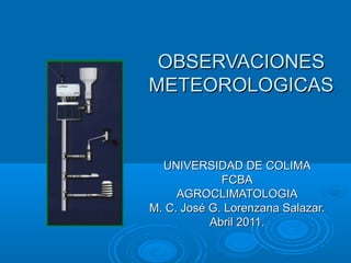 OBSERVACIONES
METEOROLOGICAS



  UNIVERSIDAD DE COLIMA
             FCBA
     AGROCLIMATOLOGIA
M. C. José G. Lorenzana Salazar.
           Abril 2011.
 