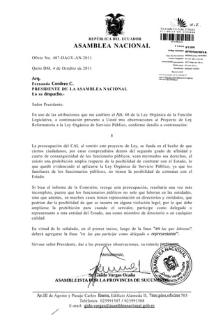 REPÚBLICA DEL ECUADOR                    (iniiuii
                       ASAMBLEA NACIONAL                                                               J
                                                                                                   " 81388
                                                                                                    " WY0Y3KWIVA
                                                                                Tipo de documento MEMORANDO INTERNO
Oficio No. 407-DAGV-AN-2011
                                                                           Numeración documento            4D7-dagvan-2011

                                                                                        FBcha oficio       04-oct-2011

Quito DM, 4 de Octubre de 2011                                                           Remitente VARGAS GUIDO
                                                                                       Razón sodai
                                                                        Revise el estado de su tràmite en.
                                                                        htt[j://tmmites.3^Rmblean^ninn^l iy



Fernando Cordero C.
PRESIDENTE DE LA ASAMBLEA NACIONAL
En su despacho.-

Señor Presidente:

En uso de las atribuciones que me confiere el Art. 60 de la Ley Orgánica de la Función
Legislativa, a continuación presento a Usted mis observaciones al Proyecto de Ley
Reformatoria a la Ley Orgánica de Servicio Público, conforme detallo a continuación:

                                             I

La preocupación del CAL al remitir este proyecto de Ley, se funda en el hecho de que
ciertos ciudadanos, por estar comprendidos dentro del segundo grado de afinidad y
cuarto de consanguinidad de los funcionario públicos, vean mermados sus derechos, al
existir una prohibición amplia respecto de la posibilidad de contratar con el Estado, lo
que quedó evidenciado al aplicarse la Ley Orgánica de Servicio Público, ya que los
familiares de los funcionarios públicos, no tienen la posibilidad de contratar con el
Estado.

Si bien el informe de la Comisión, recoge esta preocupación, resultaría una vez más
incompleto, puesto que los funcionarios públicos no solo que laboran en las entidades,
sino que además, en muchos casos tienen representación en directorios y entidades, que
podrían dar la posibilidad de que se incurra en alguna violación legal, por lo que debe
ampliarse la prohibición para cuando el servidor, participe como delegado o
representante a otra entidad del Estado, sea como miembro de directorio o en cualquier
calidad.

En virtud de lo señalado, en el primer inciso, luego de la frase "en las que laboran",
deberá agregarse la frase "en las que participe como delegado o representante".

Sírvase señor Presidente, dar a las presentes observaciones, su trámite perjineftíe^




             ASAMBLEÍSTA


  Av.10 de Agosto y Pasaje Carlos ¡barra, Edificio Alameda II, 7mo.piso,oficina 703
                        Teléfonos: 023991507 / 023991508
                  E-mail: gido.vargas(a>asambleanacional.gob.ec
 