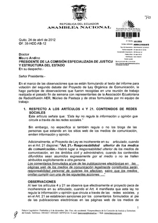 REPÚBLICA D E L E C U A D O R
                                   ASAMBLEA                               NACIONAL                                ASAMBt KA N A C I O N A L
                                                                                                                  il f í> l 4 L. I C A            a i L        Í C U A O & N




                                                                                                                  1 i lili
    Quito, 24 de abril de 2012                                                                                                                # Trámite           1Q1555
    OF. 3 8 - H C C - A S - 1 2                                                                                                  Código validación                AB841VWAW5
                                                                                                                              Tipo de documento                   MEMORANDO        INTERNO

                                                                                                                                    Fedna r e c e p d ó n         24-abr-2012 15:52

                                                                                                                      N u m e r a d ó n documento                 3B-hcc-as-12

                                                                                                                                           F a c h a ofIdo 2 4 - a b r - 2 G 12

    Doctor                                                                                                                                   Remitente            CUJI H E N R Y

                                                                                                                                          Razón sodal
    Mauro Andino                                                                                                  R e v i s e e l e s t a d o de s u t r á m i t e e n :

    PRESIDENTE DE LA COMISIÓN ESPECIALIZADA DE JUSTICIA                                                           http://tramites.asam bleanacional.goh.q;

                                                                                                                  /dts/estadpTVamite.isf
    Y ESTRUCTURA DEL ESTADO
    En su despacho.-

    Señor Presidente.-

    En el marco de las observaciones que se están formulando al texto del informe para
    votación del segundo debate del Proyecto de Ley Orgánica de Comunicación, le
    hago participe de observaciones que fueron recogidas en una reunión de trabajo
    realizada el pasado fin de semana con representantes de la Asociación Ecuatoriana
    de Radiodifusión A E R , Núcleo de Pastaza y de otras formuladas por mi equipo de
    trabajo:

        1.    RESPECTO A LOS ARTÍCULOS 4 Y 21. CONTENIDOS DE REDES
              SOCIALES
              Este artículo señala que: "Esta ley no regula la información u opinión que
              circula a través de las redes sociales."

             Sin embargo, no especifica si también regula o no los blogs de las
             personas que estando en los sitios web de los medios de comunicación,
             emiten información y opinión.

             Adicionalmente, el Proyecto de Ley es incoherente en su articulado, cuando
              en el Art. 21 dispone: "Art. 21.- Responsabilidad     ulterior de los medios
              de comunicación.- Habrá lugar a responsabilidad ulterior de los medios de
              comunicación, en los ámbitos civil y administrativo, cuando los contenidos
              difundidos sean asumidos expresamente por el medio o no se hallen
              atribuidos explícitamente a otra persona.
             Los comentarios formulados al pie de las publicaciones electrónicas en las
             páginas web de los medios de comunicación legalmente constituidos serán
             responsabilidad personal de quienes los efectúen, salvo que los medios
             omitan cumplir con una de las siguientes acciones: ..."

             OBSERVACIONES
             Al leer los artículos 4 y 21 se observa que efectivamente el proyecto peca de
             incoherencia en su articulado, cuando el Art. 4 manifiesta que esta ley no
             regula la información u opinión que circula a través de las redes sociales, y
             en el Art. 21 s e establecen sanciones por los comentarios formulados al pie
             de las publicaciones electrónicas en las páginas web de los medios de

                                                                                                                                                                           1
      Palacio Legislativo: Piedrahíta y 6 de diciembre. 2do. Piso, ala occidental. Vicepresidencia de la Comisión de Justicia y Estructura
P     del Estado. Teléfonos: 3991025 / 3991029 / 087972314 / E-mail: henrvcuii@hotmail.es / Web: www.henrvcuii.com
 