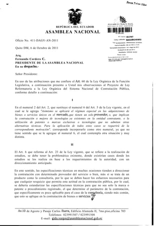 "»Sülm




                                                                         'XSAV1HÌ h.A !"Aí I» I N A I .
                                REPÚBLICA DEL ECUADOR

                       ASAMBLEA NACIONAL
                                                                                      w   Trámite       81797

Oficio No. 411-DAGV-AN-2011
                                                                              Tipo do documento         MEMORANDO INTERNO




Quito DM, 6 de Octubre de 2011                                             Numeración documanto          411-dagv-on-2l
                                                                                     Fe d í a of i d o 0 6 - D d t - 2 0 1 1

                                                                                      RemitBnte          VARGAS GUIDO

                                                                                    Razón sodai
Arq.
Fernando Cordero C.
PRESIDENTE DE LA ASAMBLEA NACIONAL
En su despacho.-

Señor Presidente:

En uso de las atribuciones que me confiere el Art. 60 de la Ley Orgánica de la Función
Legislativa, a continuación presento a Usted mis observaciones al Proyecto de Ley
Reformatoria a la Ley Orgánica del Sistema Nacional de Contratación Pública,
conforme detallo a continuación:

                                            I

En el numeral 2 del Art. 2, que sustituye el numeral 6 del Art. 5 de la Ley vigente, en el
cual se le agrega "Asimismo se aplicará el régimen especial en las adquisiciones de
bienes o servicios únicos en el mercado, que tienen un solo proveedor, o, que implican
la contratación o mejora de tecnologías ya existentes en la entidad contratante, o la
utilización de patentes o marcas exclusivas o tecnologías que no admitan otras
alternativas técnicas. Para la aplicación de todos estos casos se requerirá de la
correspondiente motivación", corresponde incorporarlo como otro numeral, ya que no
tiene sentido que se le agregue al numeral 6, el cual contempla otra situación y muy
distinta.

                                            II

El Art. 6 que reforma al Art. 23 de la Ley vigente, que se refiere a la realización de
estudios, se debe tener la problemática existente, donde existirían casos donde los
estudios se los realiza en base a los requerimientos de la autoridad, con un
direccionamiento anticipado.

En este sentido, las especificaciones técnicas en muchas ocasiones tienden a direccionar
la contratación con determinado proveedor del servicio o bien, más si se trata de un
producto como la consultoría, por lo que se deben hacer los esfuerzos necesarios para
que cualquier resquicio que permita esta actitud en la contratación pública, por lo cual,
se debería estandarizar las especificaciones técnicas para que no sea solo la marca o
patente o procedimiento registrado, el que determine el parámetro de la contratación,
que específicamente es poco aplicable para el caso de la consultoría, siendo más común,
que esto se aplique en la contratación de bienes o servicios ÁI



  Av.10 de Agosto y Pasaje Carlos Ibarra, Edificio Alameda II, 7mo.piso,oficina 703
                        Teléfonos: 023991507 / 023991508
                  E-mail: gido.vargas(5)asambleanacional.gob.ec
 